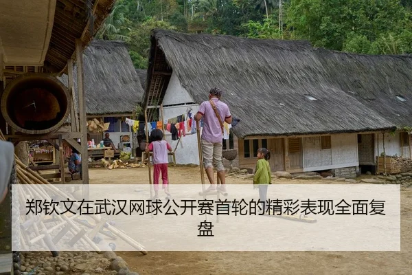 郑钦文在武汉网球公开赛首轮的精彩表现全面复盘